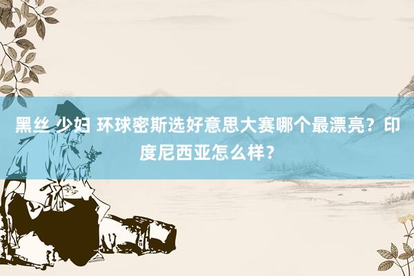 黑丝 少妇 环球密斯选好意思大赛哪个最漂亮?印度尼西亚怎么样?