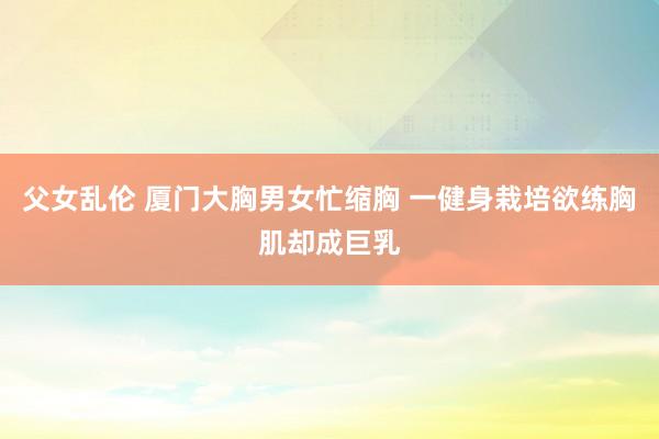 父女乱伦 厦门大胸男女忙缩胸 一健身栽培欲练胸肌却成巨乳