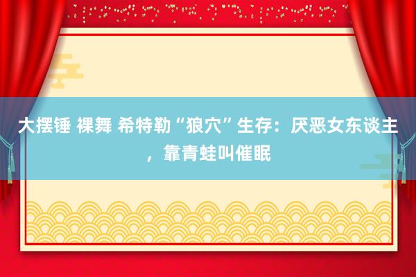 大摆锤 裸舞 希特勒“狼穴”生存：厌恶女东谈主，靠青蛙叫催眠