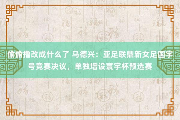 偷偷撸改成什么了 马德兴：亚足联鼎新女足国字号竞赛决议，单独增设寰宇杯预选赛