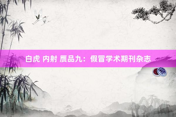 白虎 内射 赝品九:假冒学术期刊杂志