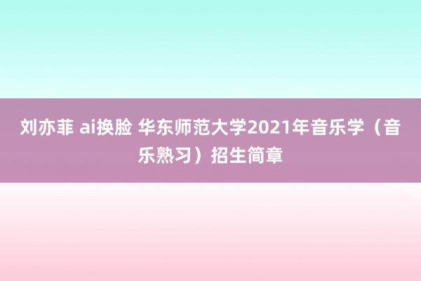 刘亦菲 ai换脸 华东师范大学2021年音乐学（音乐熟习）招生简章