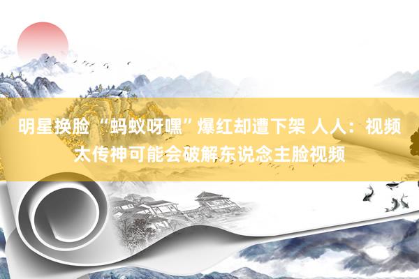 明星换脸 “蚂蚁呀嘿”爆红却遭下架 人人：视频太传神可能会破解东说念主脸视频
