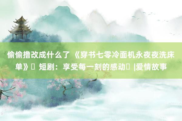 偷偷撸改成什么了 《穿书七零冷面机永夜夜洗床单》‌短剧：享受每一刻的感动‌|爱情故事