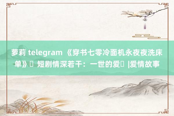 萝莉 telegram 《穿书七零冷面机永夜夜洗床单》‌短剧情深若干：一世的爱‌|爱情故事