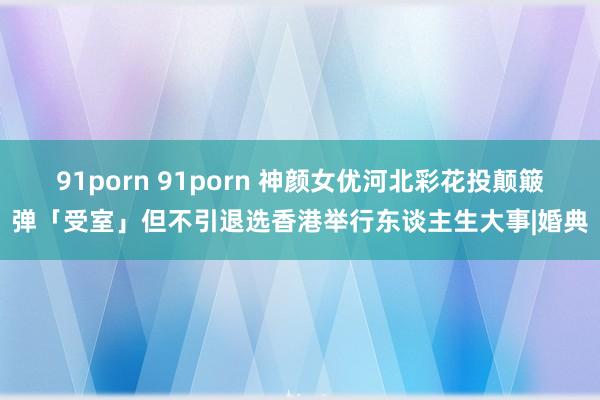 91porn 91porn 神颜女优河北彩花投颠簸弹「受室」但不引退选香港举行东谈主生大事|婚典