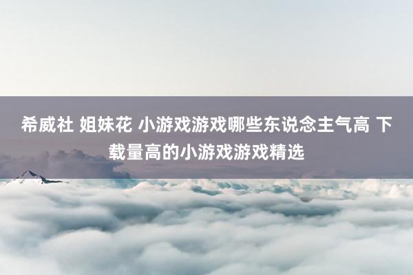 希威社 姐妹花 小游戏游戏哪些东说念主气高 下载量高的小游戏游戏精选