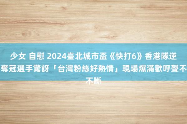 少女 自慰 2024臺北城市盃《快打6》香港隊逆轉奪冠　選手驚訝「台灣粉絲好熱情」現場爆滿歡呼聲不斷