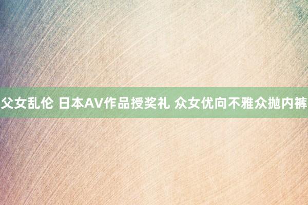 父女乱伦 日本AV作品授奖礼 众女优向不雅众抛内裤