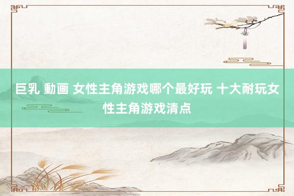 巨乳 動画 女性主角游戏哪个最好玩 十大耐玩女性主角游戏清点