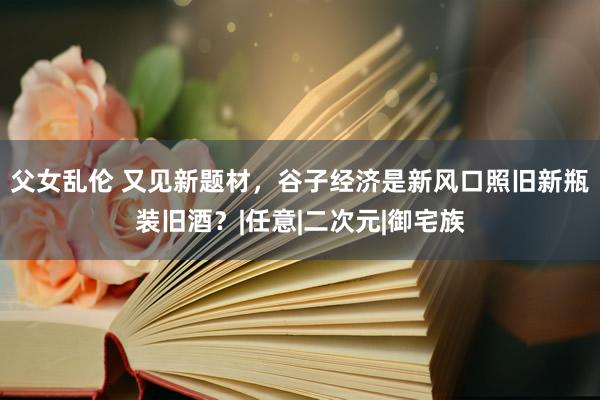 父女乱伦 又见新题材，谷子经济是新风口照旧新瓶装旧酒？|任意|二次元|御宅族