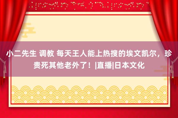 小二先生 调教 每天王人能上热搜的埃文凯尔，珍贵死其他老外了！|直播|日本文化