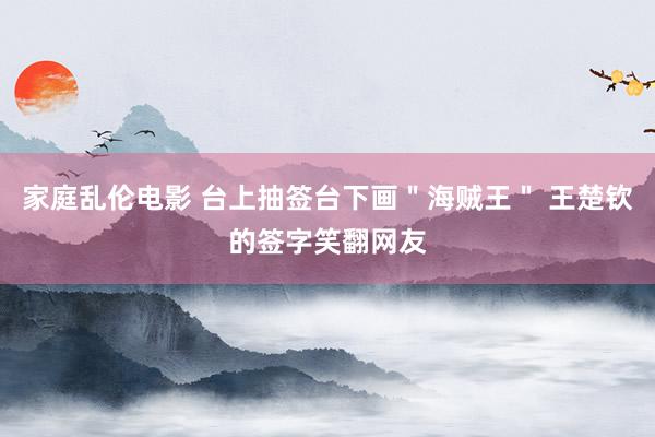 家庭乱伦电影 台上抽签台下画＂海贼王＂ 王楚钦的签字笑翻网友