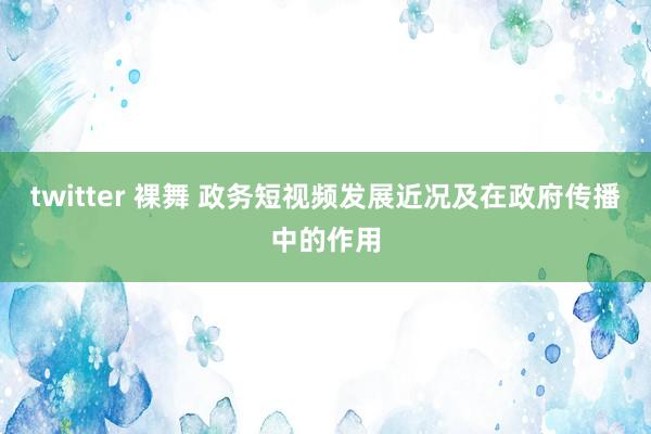 twitter 裸舞 政务短视频发展近况及在政府传播中的作用
