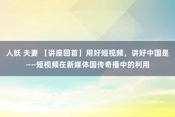 人妖 夫妻 【讲座回首】用好短视频，讲好中国是——短视频在新媒体国传奇播中的利用