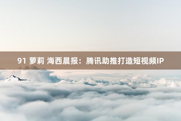 91 萝莉 海西晨报：腾讯助推打造短视频IP