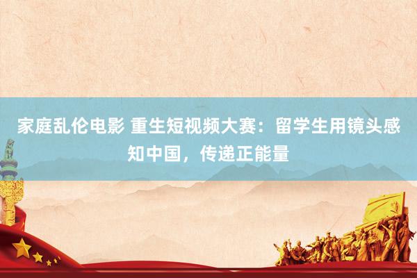 家庭乱伦电影 重生短视频大赛：留学生用镜头感知中国，传递正能量