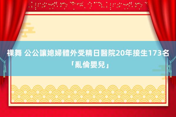 裸舞 公公讓媳婦體外受精　日醫院20年接生173名「亂倫嬰兒」