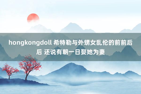 hongkongdoll 希特勒与外甥女乱伦的前前后后 还说有朝一日娶她为妻