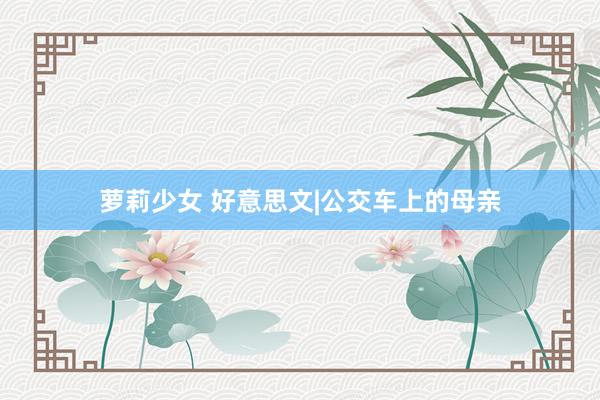 萝莉少女 好意思文|公交车上的母亲