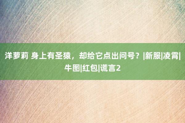 洋萝莉 身上有圣猿，却给它点出问号？|新服|凌霄|牛图|红包|谎言2