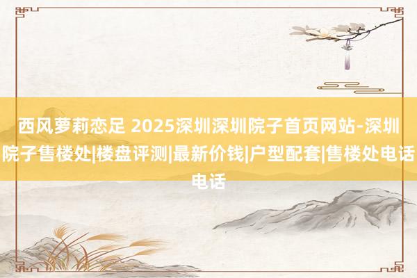 西风萝莉恋足 2025深圳深圳院子首页网站-深圳院子售楼处|楼盘评测|最新价钱|户型配套|售楼处电话