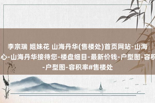 李宗瑞 姐妹花 山海丹华(售楼处)首页网站-山海丹华营销中心-山海丹华接待您-楼盘细目-最新价钱-户型图-容积率#售楼处