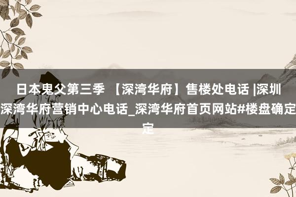 日本鬼父第三季 【深湾华府】售楼处电话 |深圳深湾华府营销中心电话_深湾华府首页网站#楼盘确定