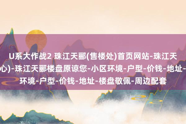 U系大作战2 珠江天郦(售楼处)首页网站-珠江天郦销售中心(营销中心)-珠江天郦楼盘原谅您-小区环境-户型-价钱-地址-楼盘敬佩-周边配套