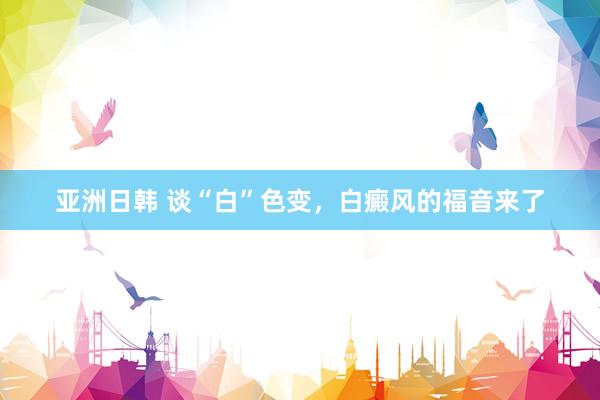 亚洲日韩 谈“白”色变，白癜风的福音来了