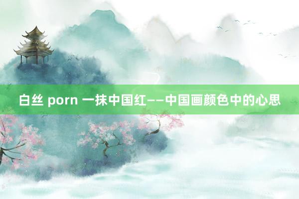 白丝 porn 一抹中国红——中国画颜色中的心思