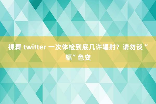 裸舞 twitter 一次体检到底几许辐射？请勿谈“辐”色变