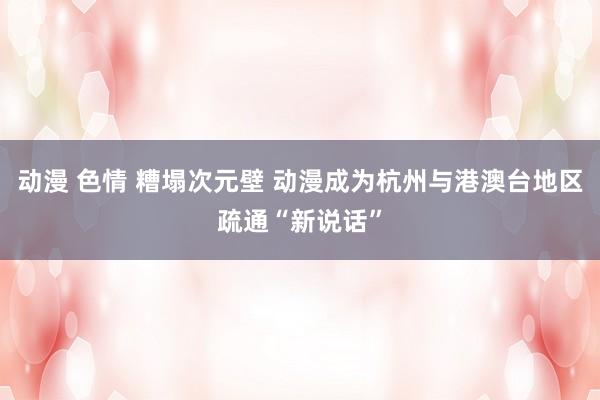 动漫 色情 糟塌次元壁 动漫成为杭州与港澳台地区疏通“新说话”