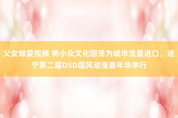 父女做爱视频 将小众文化回荡为城市流量进口，遂宁第二届DSD国风动漫嘉年华举行