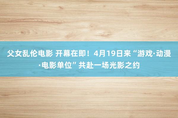 父女乱伦电影 开幕在即！4月19日来“游戏·动漫·电影单位”共赴一场光影之约