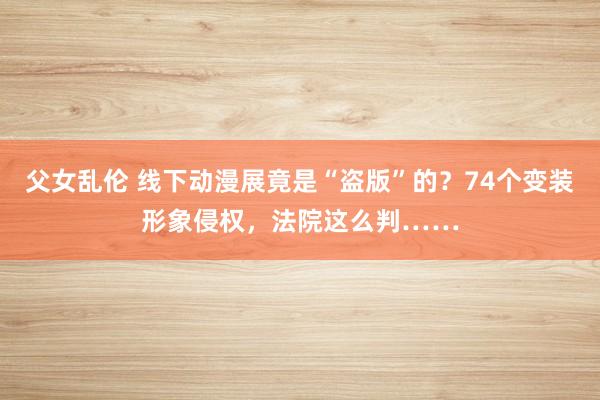 父女乱伦 线下动漫展竟是“盗版”的？74个变装形象侵权，法院这么判……