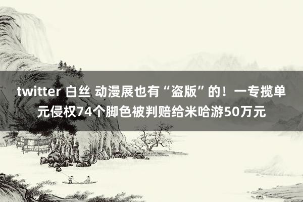 twitter 白丝 动漫展也有“盗版”的！一专揽单元侵权74个脚色被判赔给米哈游50万元