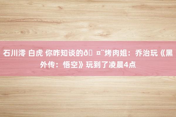 石川澪 白虎 你咋知谈的🤨烤肉姐：乔治玩《黑外传：悟空》玩到了凌晨4点