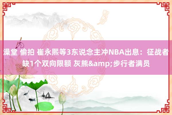 澡堂 偷拍 崔永熙等3东说念主冲NBA出息：征战者缺1个双向限额 灰熊&步行者满员