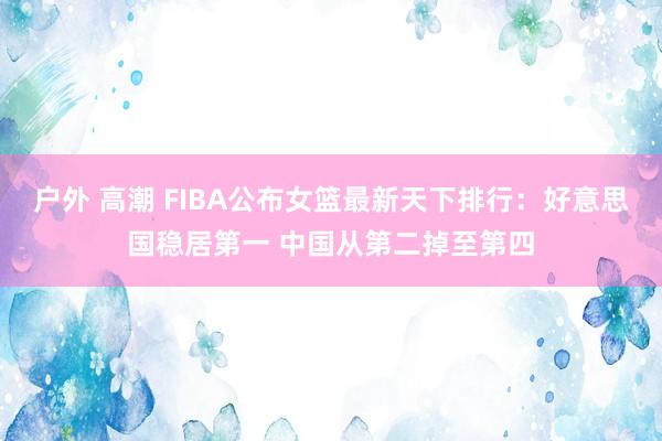 户外 高潮 FIBA公布女篮最新天下排行：好意思国稳居第一 中国从第二掉至第四
