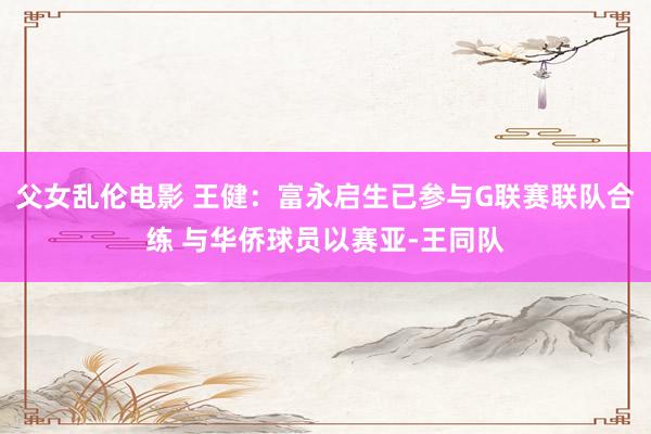 父女乱伦电影 王健：富永启生已参与G联赛联队合练 与华侨球员以赛亚-王同队