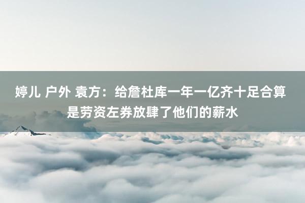 婷儿 户外 袁方：给詹杜库一年一亿齐十足合算 是劳资左券放肆了他们的薪水