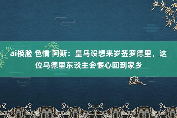 ai换脸 色情 阿斯：皇马设想来岁签罗德里，这位马德里东谈主会惬心回到家乡