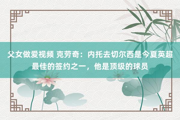 父女做爱视频 克劳奇：内托去切尔西是今夏英超最佳的签约之一，他是顶级的球员