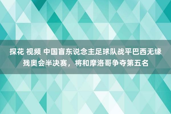 探花 视频 中国盲东说念主足球队战平巴西无缘残奥会半决赛，将和摩洛哥争夺第五名