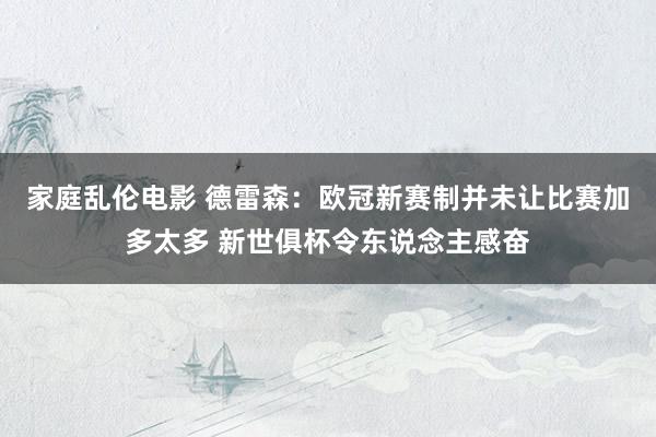 家庭乱伦电影 德雷森：欧冠新赛制并未让比赛加多太多 新世俱杯令东说念主感奋