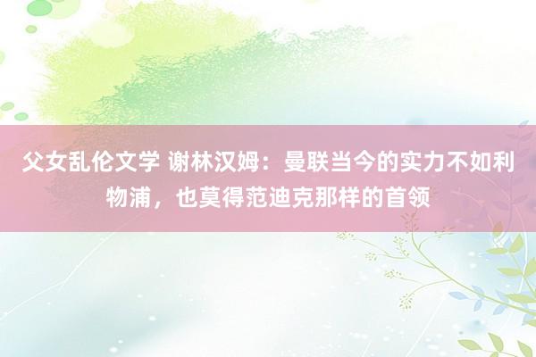 父女乱伦文学 谢林汉姆：曼联当今的实力不如利物浦，也莫得范迪克那样的首领