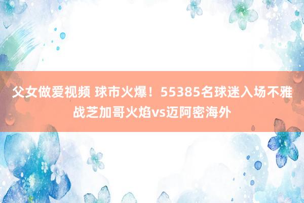 父女做爱视频 球市火爆！55385名球迷入场不雅战芝加哥火焰vs迈阿密海外