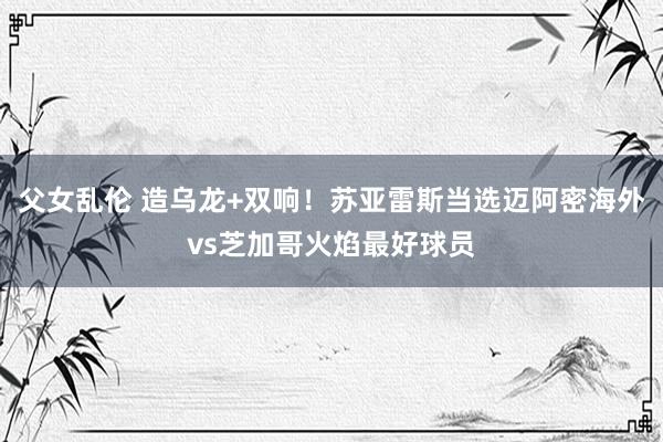 父女乱伦 造乌龙+双响！苏亚雷斯当选迈阿密海外vs芝加哥火焰最好球员