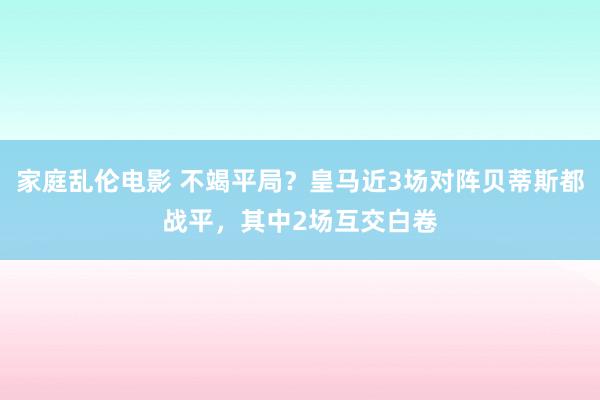 家庭乱伦电影 不竭平局？皇马近3场对阵贝蒂斯都战平，其中2场互交白卷